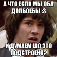 а что если мы оба долбоебы :3 и думаем шо это подстроено?