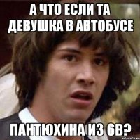 а что если та девушка в автобусе пантюхина из 6в?