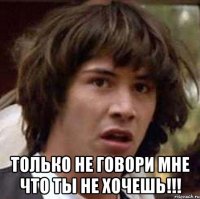  только не говори мне что ты не хочешь!!!