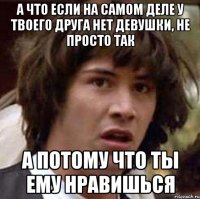 А что если на самом деле у твоего друга нет девушки, не просто так А потому что ты ему нравишься