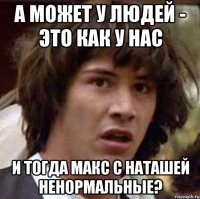 а может у людей - это как у нас и тогда макс с наташей ненормальные?