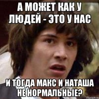 а может как у людей - это у нас и тогда Макс и Наташа не нормальные?