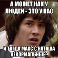 а может как у людей - это у нас и тогда Макс с Наташа ненормальные?