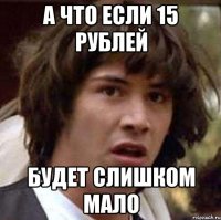 А ЧТО ЕСЛИ 15 РУБЛЕЙ БУДЕТ СЛИШКОМ МАЛО