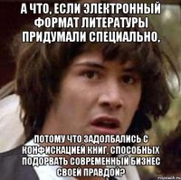 А что, если электронный формат литературы придумали специально, потому что задолбались с конфискацией книг, способных подорвать современный бизнес своей правдой?