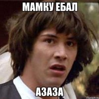 МАМКУ ЕБАЛ АЗАЗА