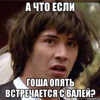 А что если гоша опять встречается с валей?