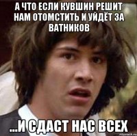 а что если Кувшин решит нам отомстить и уйдёт за ватников ...и сдаст нас всех