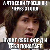 А что если троешник через 3 года купит себе форд и тебя покатает