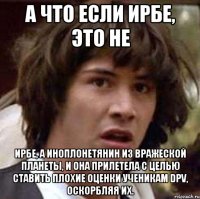 А что если Ирбе, это не Ирбе, а иноплонетянин из вражеской планеты, и она прилетела с целью ставить плохие оценки ученикам DPV, оскорбляя их.