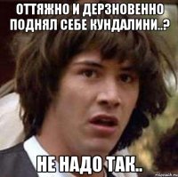 Оттяжно и дерзновенно поднял себе Кундалини..? НЕ НАДО ТАК..