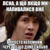 Лєна, а що якщо ми напивалися вже а просто непомним, через те що дуже сильно