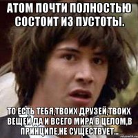 АТом почти полностью состоит из пустоты. то есть тебя,твоих друзей,твоих вещей да и всего мира в целом,в принципе,не существует...