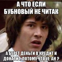 А что если Бубновый не читак А берет деньги в кредит и донатит, потому что уе*ан ?