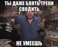 ты даже блять треки сводить не умеешь