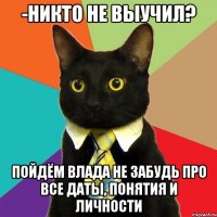 -Никто не выучил? Пойдём Влада Не забудь про все даты, понятия и личности