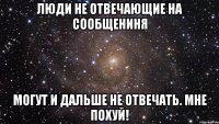 люди не отвечающие на сообщениня могут и дальше не отвечать. мне похуй!