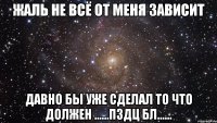 Жаль не всё от меня зависит Давно бы уже сделал то что должен ......Пздц бл......