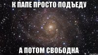 к папе просто подъеду а потом свободна