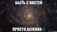 Быть с Настей Просто ахуенно :*