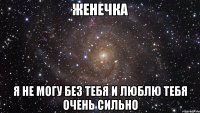 ЖЕНЕЧКА Я НЕ МОГУ БЕЗ ТЕБЯ И ЛЮБЛЮ ТЕБЯ ОЧЕНЬ СИЛЬНО