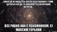 Никогда не видьтесь после расставания с теми, которых когда-то любили. Это нехорошие встречи... Все равно как с покойником. с) Максим Горький