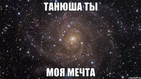 ТАНЮША ТЫ МОЯ МЕЧТА