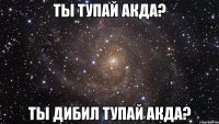 ТЫ ТУПАЙ АКДА? ТЫ ДИБИЛ ТУПАЙ АКДА?