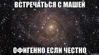 Встречаться с Машей Офигенно если честно