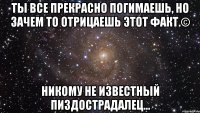 Ты все прекрасно погимаешь, но зачем то отрицаешь этот факт.© Никому не известный пиздострадалец...