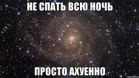 НЕ СПАТЬ ВСЮ НОЧЬ ПРОСТО АХУЕННО