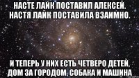 Насте лайк поставил Алексей. Настя лайк поставила взаимно. И теперь у них есть четверо детей, Дом за городом, собака и машина