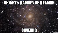 любить Дамиру Абдраман охуенно