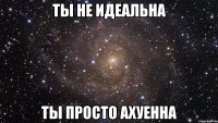 ТЫ НЕ ИДЕАЛЬНА ТЫ ПРОСТО АХУЕННА