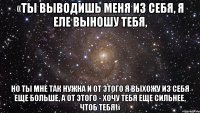 «Ты выводишь меня из себя, я еле выношу тебя, но ты мне так нужна и от этого я выхожу из себя еще больше, а от этого - хочу тебя еще сильнее, ЧТОБ ТЕБЯ!»