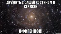 Дружить с Сашей Ростиком и Серёжей Офигенно!!!