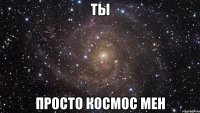 ТЫ ПРОСТО КОСМОС МЕН