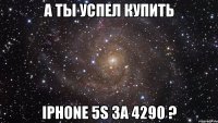 А ты успел купить iPhone 5S за 4290 ?