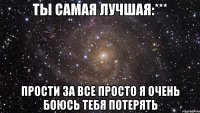 Ты самая лучшая:*** Прости за все просто я очень боюсь тебя потерять