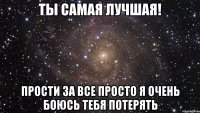 Ты самая лучшая! Прости за все просто я очень боюсь тебя потерять