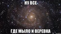 ну все где мыло и веревка