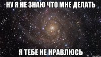 ну я не знаю что мне делать я тебе не нравлюсь