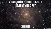 у каждого должен быть ебанутый друг Женя