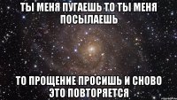 ты меня пугаешь то ты меня посылаешь то прощение просишь и сново это повторяется