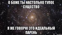 О БОЖЕ ТЫ НАСТОЛЬКО ТУПОЕ СУЩЕСТВО Я ЖЕ ГОВОРЮ ЭТО ИДЕАЛЬНЫЙ ПАРЕНЬ