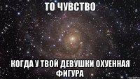 то чувство когда у твой девушки охуенная фигура