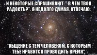 И некоторые спрашивают: " В чём твоя радость?". Я недолго думая, отвечаю: "Общение с тем человеком, с которым тебе нравится проводить время"