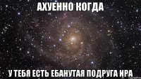 ахуенно когда у тебя есть ебанутая подруга Ира