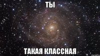 ТЫ ТАКАЯ КЛАССНАЯ