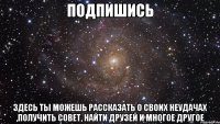 подпишись здесь ты можешь рассказать о своих неудачах ,получить совет, найти друзей и многое другое